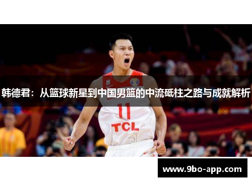 韩德君：从篮球新星到中国男篮的中流砥柱之路与成就解析